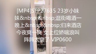 [MP4]STP27635 23岁小妹妹&nbsp;&nbsp;逛街喝酒一晚上&nbsp;&nbsp;归来酒店今夜爽一爽 女上位娇喘浪叫阵阵太爽了 VIP0600