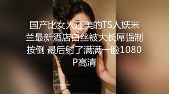 国产比女人还美的TS人妖米兰最新酒店白丝被大长屌强制按倒 最后射了满满一脸1080P高清