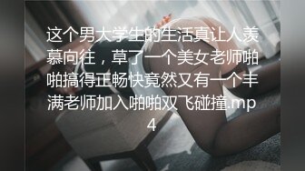 这个男大学生的生活真让人羡慕向往，草了一个美女老师啪啪搞得正畅快竟然又有一个丰满老师加入啪啪双飞碰撞.mp4