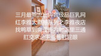 三月最新流出抖音极品巨乳网红李雅大震撼系列之李雅夜店找鸭草到爽歪歪内射逼里三通肛交求金主爸爸射屁眼