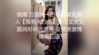 我擦 万里挑一的极品豪乳美人【我有大白兔】又白又大又圆润形状还漂亮 收费房激情揉胸扣逼