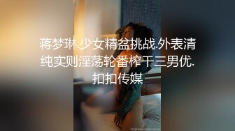 蒋梦琳.少女精盆挑战.外表清纯实则淫荡轮番榨干三男优.扣扣传媒