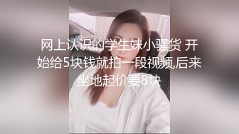 网上认识的学生妹小骚货 开始给5块钱就拍一段视频,后来坐地起价要8块