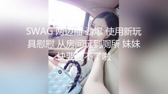 SWAG 两边插 劲爆 使用新玩具慰慰 从房间玩到厕所 妹妹快要受不了啦