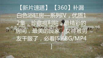 【新片速遞】 【360】补漏 白色浴缸房—系列Ⅳ，优质12集，珍藏福利贴，最精彩的房间，最美的良家，女神被男友干服了，必看[5.68G/MP4]