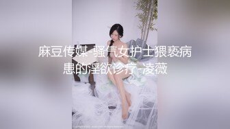 麻豆传媒-骚气女护士猥亵病患的淫欲诊疗-凌薇