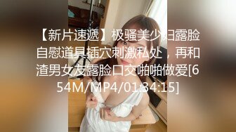 【新片速遞】极骚美少妇露脸自慰道具插穴刺激私处，再和渣男女友露脸口交啪啪做爱[654M/MP4/01:34:15]