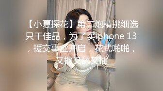 【小夏探花】第二炮精挑细选只干佳品，为了买iphone 13，援交事业开启，花式啪啪，又抠又舔又插