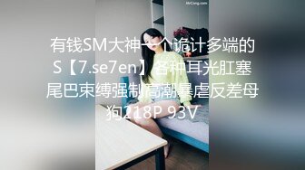 有钱SM大神一个诡计多端的S【7.se7en】各种耳光肛塞尾巴束缚强制高潮暴虐反差母狗218P 93V