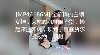 [MP4/ 186M] 金箍棒的白领女神，大屌腹肌征服骚货，操起来猛如虎，顶到子宫骚货求饶救命，颜射！