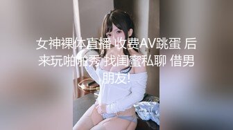 女神裸体直播 收费AV跳蛋 后来玩啪啪秀 找闺蜜私聊 借男朋友!