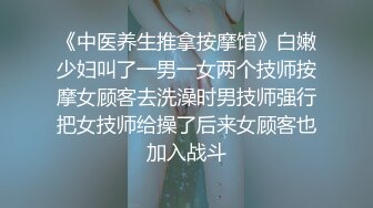 《中医养生推拿按摩馆》白嫩少妇叫了一男一女两个技师按摩女顾客去洗澡时男技师强行把女技师给操了后来女顾客也加入战斗