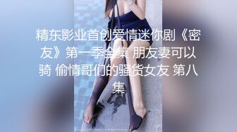 精东影业首创爱情迷你剧《密友》第一季全集 朋友妻可以骑 偷情哥们的骚货女友 第八集