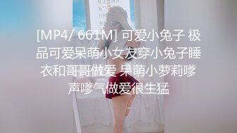 [MP4/ 661M] 可爱小兔子 极品可爱呆萌小女友穿小兔子睡衣和哥哥做爱 呆萌小萝莉嗲声嗲气做爱很生猛