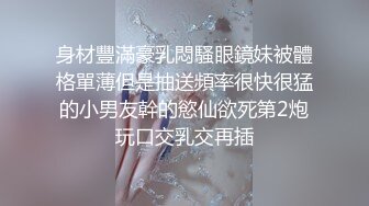 身材豐滿豪乳悶騷眼鏡妹被體格單薄但是抽送頻率很快很猛的小男友幹的慾仙欲死第2炮玩口交乳交再插