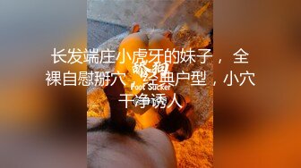 长发端庄小虎牙的妹子， 全裸自慰掰穴，经典户型，小穴干净诱人