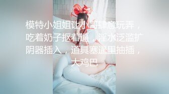 模特小姐姐让小哥肆意玩弄，吃着奶子抠着逼，淫水泛滥扩阴器插入，道具塞逼里抽插，大鸡巴