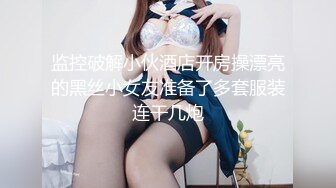 监控破解小伙酒店开房操漂亮的黑丝小女友准备了多套服装连干几炮