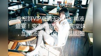 电报群VIP高清无水印，精液盛宴！变态老哥调教母狗堂妹，加精汤圆+口交加精甜甜圈