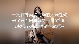 一对在外面洗完澡的人妖性欲来了在厨房里就急不可耐的玩JJ操菊花高潮射了一嘴爱液