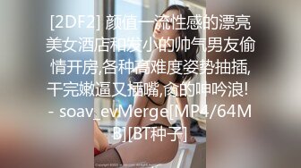 [2DF2] 颜值一流性感的漂亮美女酒店和发小的帅气男友偷情开房,各种高难度姿势抽插,干完嫩逼又插嘴,肏的呻吟浪! - soav_evMerge[MP4/64MB][BT种子]