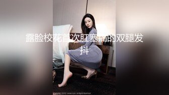 露脸校花首次肛塞痛的双腿发抖