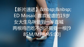 【新片速遞】&nbsp;&nbsp;ED Mosaic 喜欢被虐的19岁女大生乌咪做到一半直喊❤️两根鸡巴吃不饱还需要一根[985M/MP4/45:00]