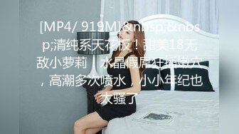 [MP4/ 919M]&nbsp;&nbsp;清纯系天花板！甜美18无敌小萝莉！水晶假屌狂插嫩穴，高潮多次喷水，小小年纪也太骚了