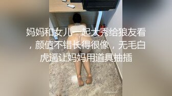 妈妈和女儿一起大秀给狼友看，颜值不错长得很像，无毛白虎逼让妈妈用道具抽插