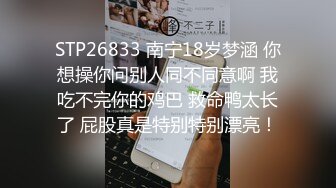 STP26833 南宁18岁梦涵 你想操你问别人同不同意啊 我吃不完你的鸡巴 救命鸭太长了 屁股真是特别特别漂亮！