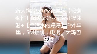 新人推荐G奶校花学妹【懒懒很忙】超级大奶~无套狂操体射+【会喷水的婷婷】户外车里，SM捆绑，电击，大鸡巴狂插