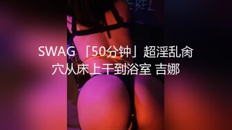 SWAG 「50分钟」超淫乱肏穴从床上干到浴室 吉娜