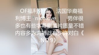 ❤OF福利分享❤㊙法国华裔福利博主⭐nicolove⭐▶▶男伴很多也有些字幕剧情片质量不错内容多为肉搏战有少许对白《NO.9》