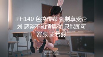 PH140 色控传媒 强制享受企划 恶整不知情男优 只能即可舒服 孟若羽