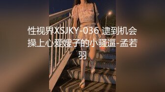 性视界XSJKY-036 逮到机会操上心爱嫂子的小骚逼-孟若羽