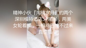 精神小伙『淘精岁月』约两个深圳模特酒店3P啪啪，两美女轮着操，一根鸡巴忙不过来，真性福