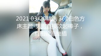 2021 03/20精选 360白色方床主题-男男直接吹起棒子，互相轮流抽插