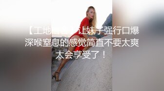 【工地宿舍】让妹子强行口爆深喉窒息的感觉简直不要太爽太会享受了！