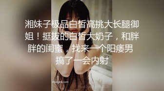 湘妹子极品白皙高挑大长腿御姐！挺拔的白皙大奶子，和胖胖的闺蜜，找来一个阳痿男 搞了一会内射