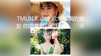 TML018 小婕 欲求不满的室友 你的屌可以借我用��� 天美传媒