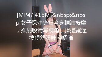 [MP4/ 416M]&nbsp;&nbsp;女子保健少妇全身精油按摩，推屁股特写视角，揉搓骚逼搞得舒服呻吟娇喘