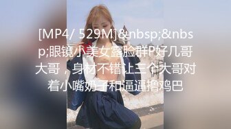 [MP4/ 529M]&nbsp;&nbsp;眼镜小美女露脸群P好几哥大哥，身材不错让三个大哥对着小嘴奶子和逼逼撸鸡巴