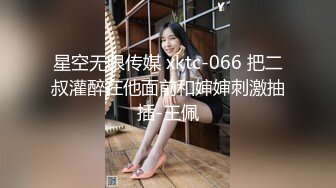 星空无限传媒 xktc-066 把二叔灌醉在他面前和婶婶刺激抽插-王佩