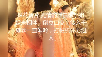 探花新片 无情的屌白嫩小姐姐来相伴，倒立口交，後入干瘫软一直呻吟，打桩机体力过人